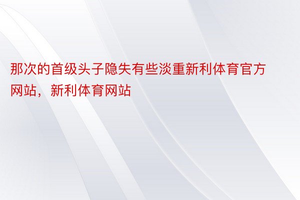 那次的首级头子隐失有些淡重新利体育官方网站，新利体育网站