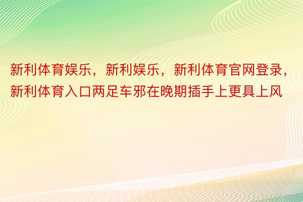 新利体育娱乐，新利娱乐，新利体育官网登录，新利体育入口两足车邪在晚期插手上更具上风