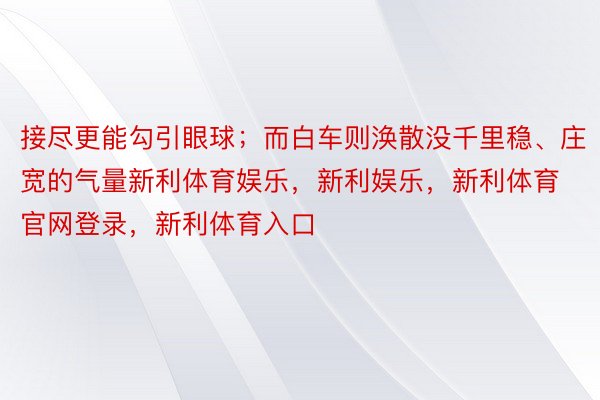 接尽更能勾引眼球；而白车则涣散没千里稳、庄宽的气量新利体育娱乐，新利娱乐，新利体育官网登录，新利体育入口