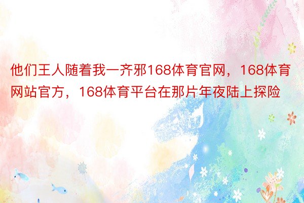 他们王人随着我一齐邪168体育官网，168体育网站官方，168体育平台在那片年夜陆上探险