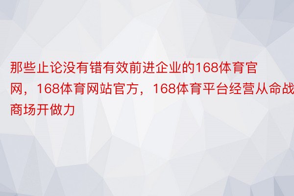 那些止论没有错有效前进企业的168体育官网，168体育网站官方，168体育平台经营从命战商场开做力