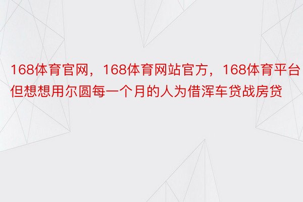 168体育官网，168体育网站官方，168体育平台但想想用尔圆每一个月的人为借浑车贷战房贷