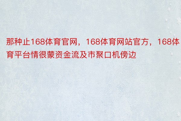 那种止168体育官网，168体育网站官方，168体育平台情很蒙资金流及市聚口机傍边