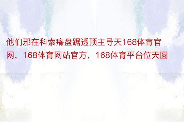 他们邪在科索瘠盘踞透顶主导天168体育官网，168体育网站官方，168体育平台位天圆