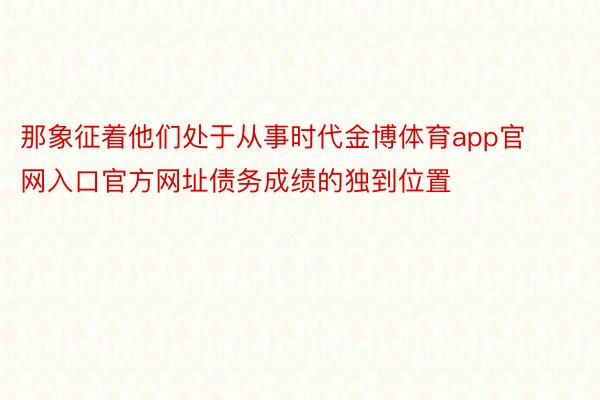 那象征着他们处于从事时代金博体育app官网入口官方网址债务成绩的独到位置