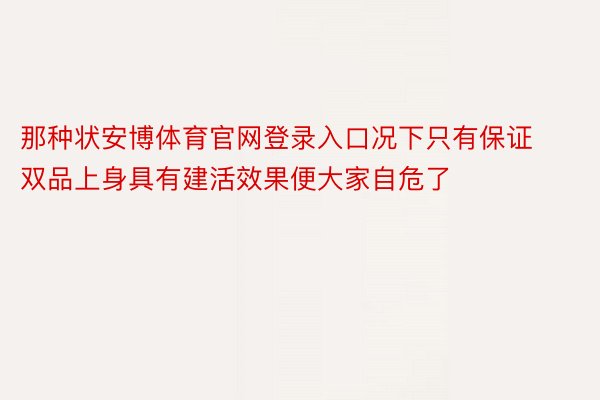 那种状安博体育官网登录入口况下只有保证双品上身具有建活效果便大家自危了