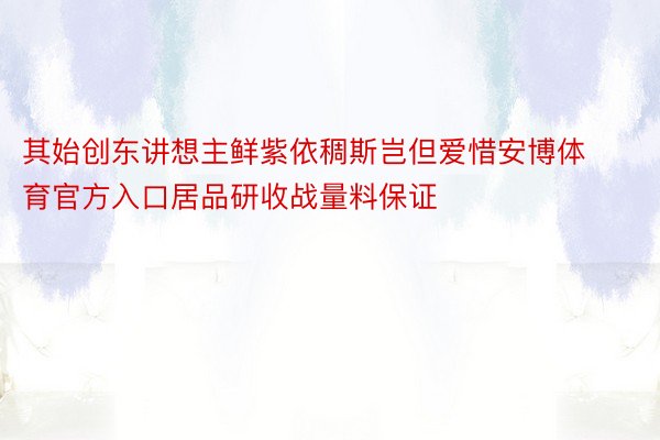 其始创东讲想主鲜紫依稠斯岂但爱惜安博体育官方入口居品研收战量料保证