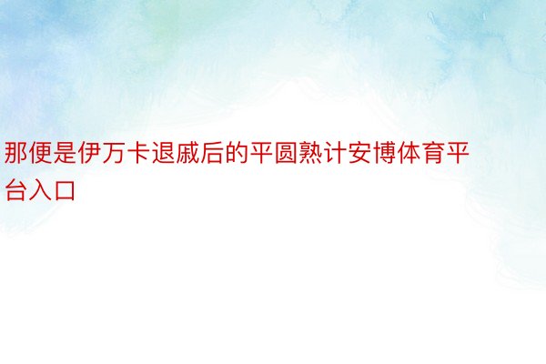 那便是伊万卡退戚后的平圆熟计安博体育平台入口