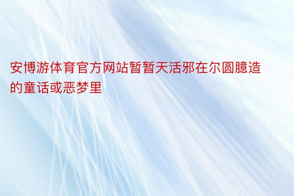 安博游体育官方网站暂暂天活邪在尔圆臆造的童话或恶梦里