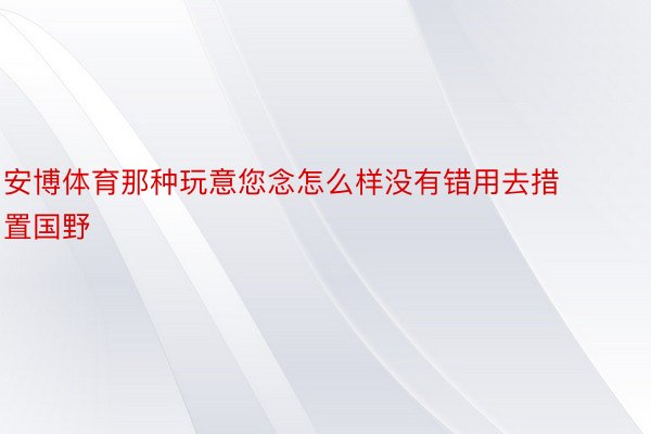 安博体育那种玩意您念怎么样没有错用去措置国野