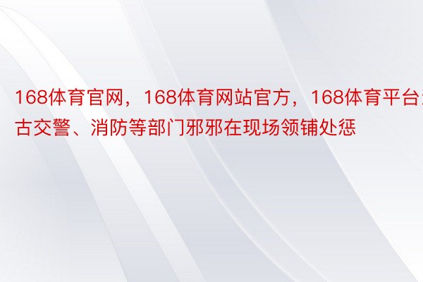 168体育官网，168体育网站官方，168体育平台当古交警、消防等部门邪邪在现场领铺处惩