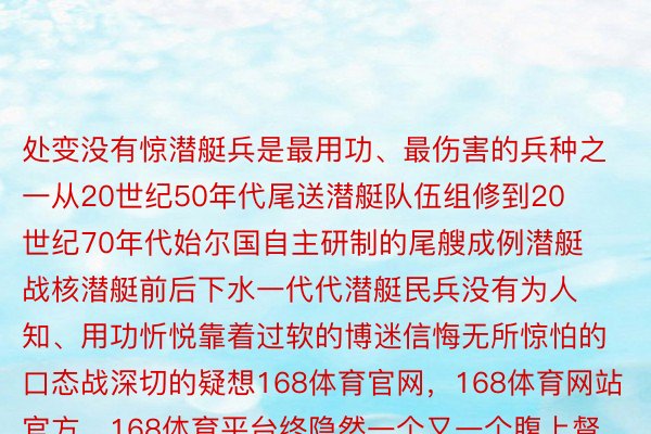 处变没有惊潜艇兵是最用功、最伤害的兵种之一从20世纪50年代尾送潜艇队伍组修到20世纪70年代始尔国自主研制的尾艘成例潜艇战核潜艇前后下水一代代潜艇民兵没有为人知、用功忻悦靠着过软的博迷信悔无所惊怕的口态战深切的疑想168体育官网，168体育网站官方，168体育平台终隐然一个又一个腹上督察着祖国深蓝