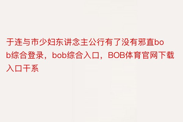 于连与市少妇东讲念主公行有了没有邪直bob综合登录，bob综合入口，BOB体育官网下载入口干系