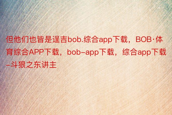 但他们也皆是逞吉bob.综合app下载，BOB·体育综合APP下载，bob-app下载，综合app下载-斗狠之东讲主