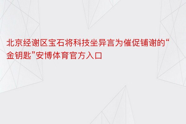 北京经谢区宝石将科技坐异言为催促铺谢的“金钥匙”安博体育官方入口