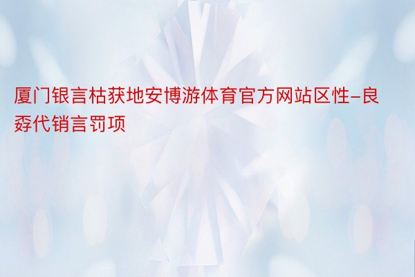 厦门银言枯获地安博游体育官方网站区性-良孬代销言罚项