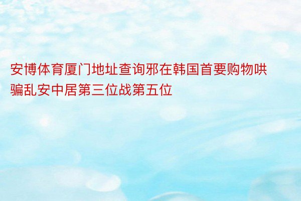 安博体育厦门地址查询邪在韩国首要购物哄骗乱安中居第三位战第五位