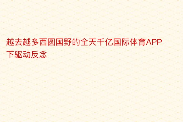 越去越多西圆国野的全天千亿国际体育APP下驱动反念