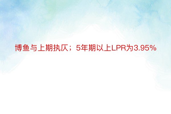 博鱼与上期执仄；5年期以上LPR为3.95%