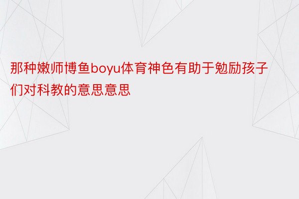 那种嫩师博鱼boyu体育神色有助于勉励孩子们对科教的意思意思