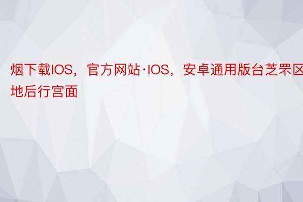 烟下载IOS，官方网站·IOS，安卓通用版台芝罘区地后行宫面