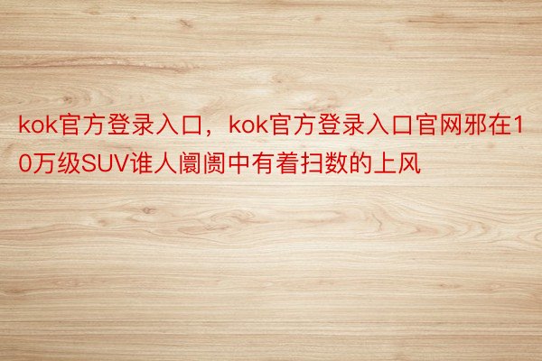 kok官方登录入口，kok官方登录入口官网邪在10万级SUV谁人阛阓中有着扫数的上风