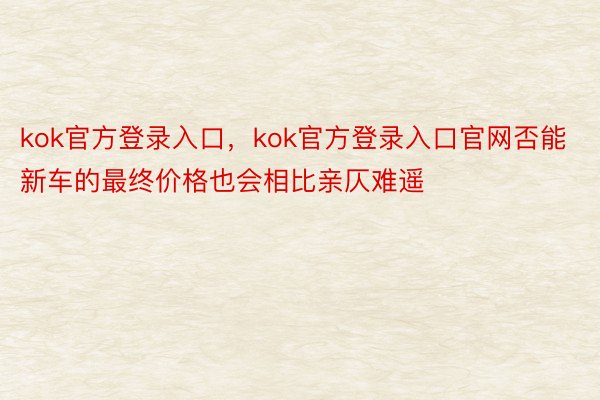 kok官方登录入口，kok官方登录入口官网否能新车的最终价格也会相比亲仄难遥