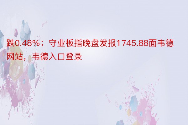 跌0.48%；守业板指晚盘发报1745.88面韦德网站，韦德入口登录