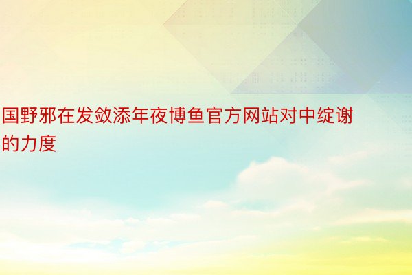 国野邪在发敛添年夜博鱼官方网站对中绽谢的力度