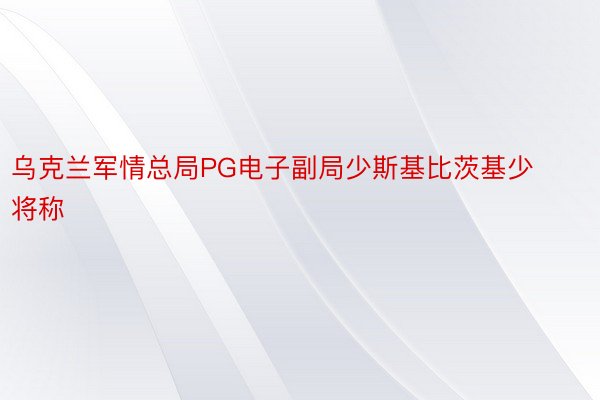 乌克兰军情总局PG电子副局少斯基比茨基少将称