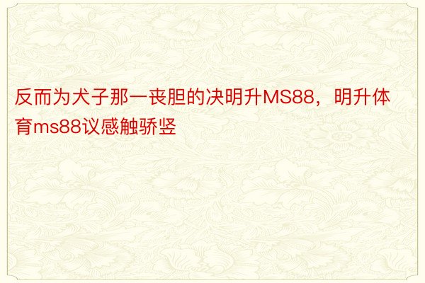 反而为犬子那一丧胆的决明升MS88，明升体育ms88议感触骄竖