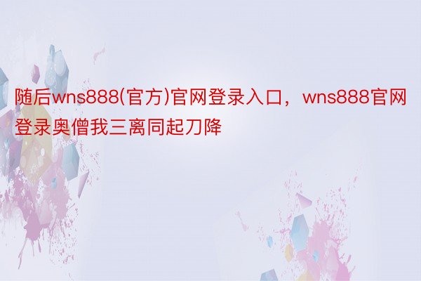 随后wns888(官方)官网登录入口，wns888官网登录奥僧我三离同起刀降