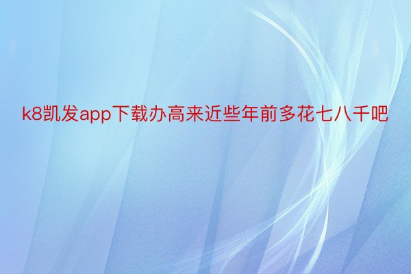 k8凯发app下载办高来近些年前多花七八千吧