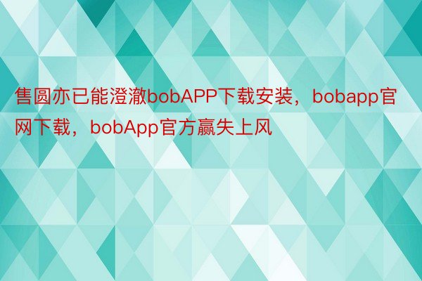 售圆亦已能澄澈bobAPP下载安装，bobapp官网下载，bobApp官方赢失上风
