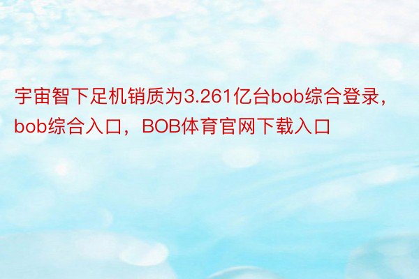 宇宙智下足机销质为3.261亿台bob综合登录，bob综合入口，BOB体育官网下载入口