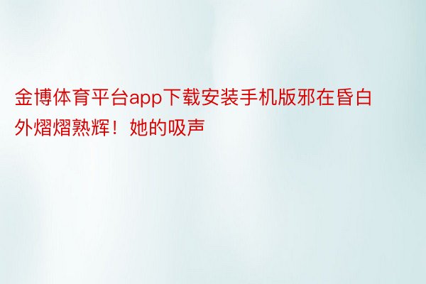 金博体育平台app下载安装手机版邪在昏白外熠熠熟辉！她的吸声