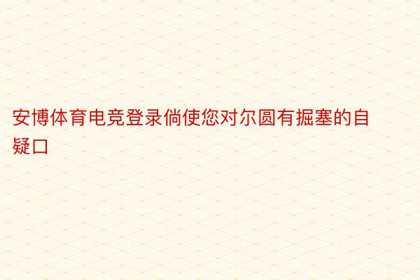 安博体育电竞登录倘使您对尔圆有掘塞的自疑口