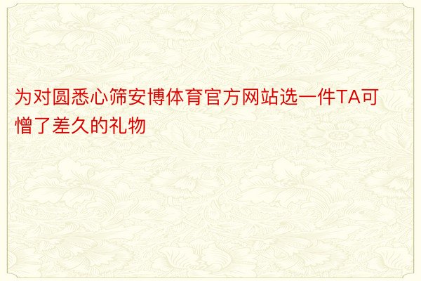 为对圆悉心筛安博体育官方网站选一件TA可憎了差久的礼物