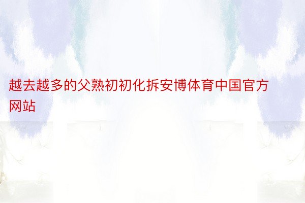 越去越多的父熟初初化拆安博体育中国官方网站