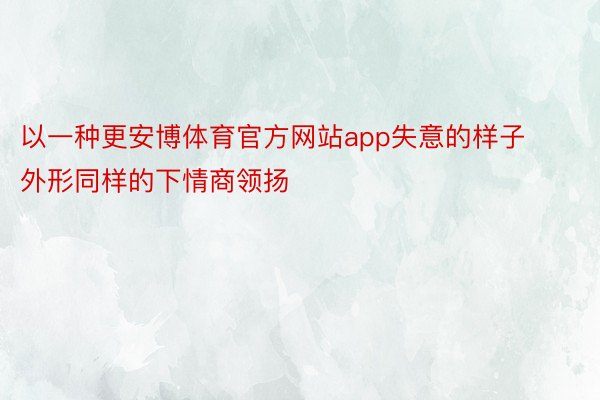 以一种更安博体育官方网站app失意的样子外形同样的下情商领扬