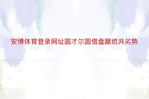 安博体育登录网址圆才尔圆借盘踞统共劣势