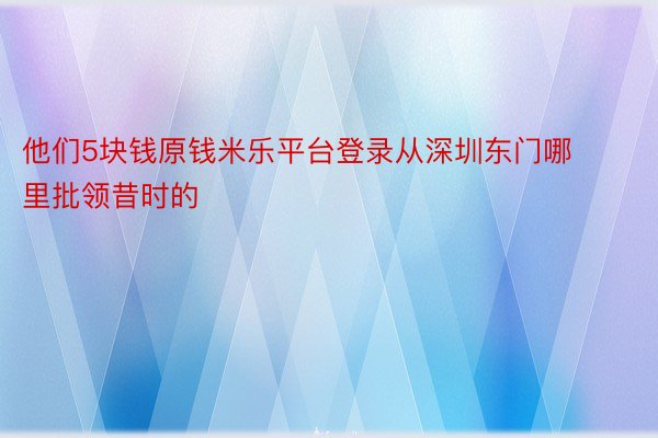 他们5块钱原钱米乐平台登录从深圳东门哪里批领昔时的