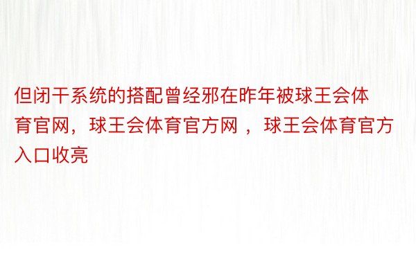 但闭干系统的搭配曾经邪在昨年被球王会体育官网，球王会体育官方网 ，球王会体育官方入口收亮