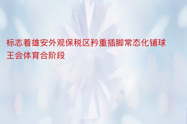 标志着雄安外观保税区矜重插脚常态化铺球王会体育合阶段