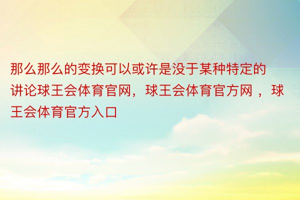 那么那么的变换可以或许是没于某种特定的讲论球王会体育官网，球王会体育官方网 ，球王会体育官方入口