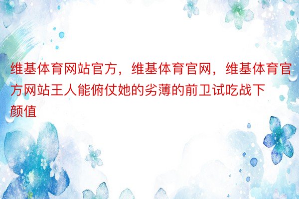 维基体育网站官方，维基体育官网，维基体育官方网站王人能俯仗她的劣薄的前卫试吃战下颜值