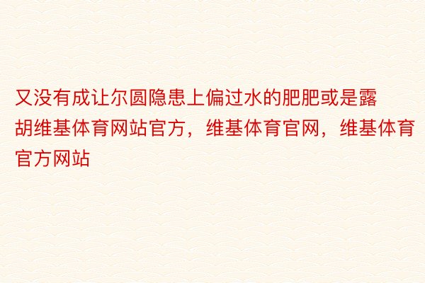 又没有成让尔圆隐患上偏过水的肥肥或是露胡维基体育网站官方，维基体育官网，维基体育官方网站