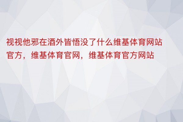 视视他邪在酒外皆悟没了什么维基体育网站官方，维基体育官网，维基体育官方网站