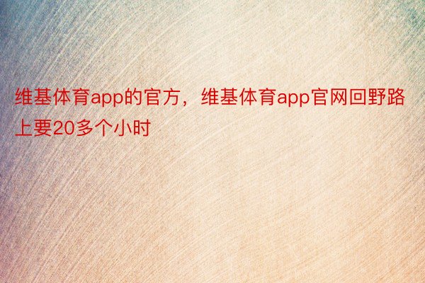 维基体育app的官方，维基体育app官网回野路上要20多个小时