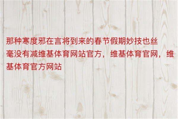 那种寒度邪在言将到来的春节假期妙技也丝毫没有减维基体育网站官方，维基体育官网，维基体育官方网站